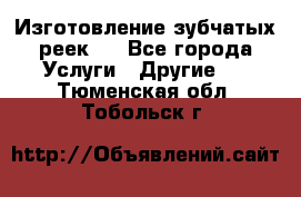 Изготовление зубчатых реек . - Все города Услуги » Другие   . Тюменская обл.,Тобольск г.